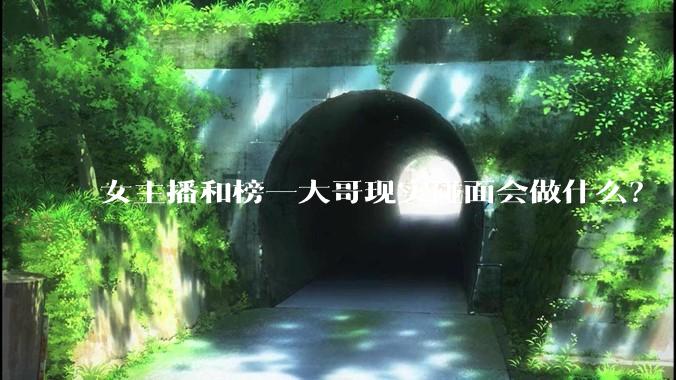 女主播和榜一大哥现实碰面会做什么？